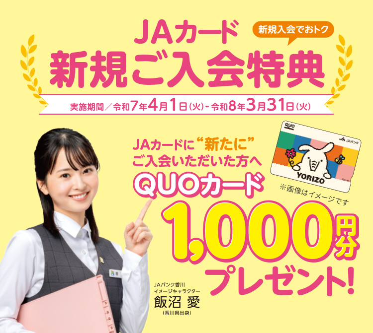 新規入会でおトク　JAカード新規ご入会特典【実施期間／令和7年4月1日（火）～令和8年3月31日（火）】JAカードにに“新たに”ご入会いただいた方へ　QUOカード1,000円分プレゼント！さらに新規ご入会者さま限定　最大12,000円相当のポイントプレゼント！