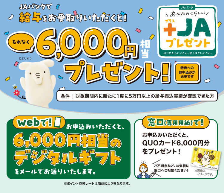 JAバンクで給与をお受取りいただくと！もれなく6,000円相当デジタルギフトQUOカードプレゼント！（特典へのお申込みが必要です）／条件：対象期間内に新たに1度に5万円以上の給与振込実績が確認できた方／あなたのくらしにプラスJAプレゼント／webでお申込みいただくと6,000円相当のデジタルギフトプレゼントをメールでお送りいたします。※ポイント交換レートは商品により異なります。／窓口（専用口座）でお申込みいただくと、QUOカード6,000円分をプレゼント！ご不明点など、お気軽に窓口へご相談ください！