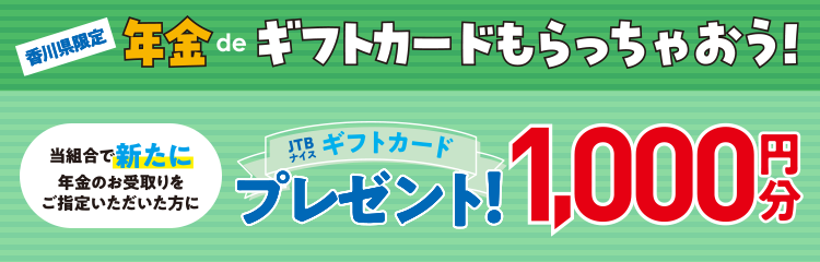 香川県限定年金deギフトカードもらっちゃおう!当組合で新たに年金のお受取りをご指定いただいた方にJTBギフトカード1,000円分プレゼント!