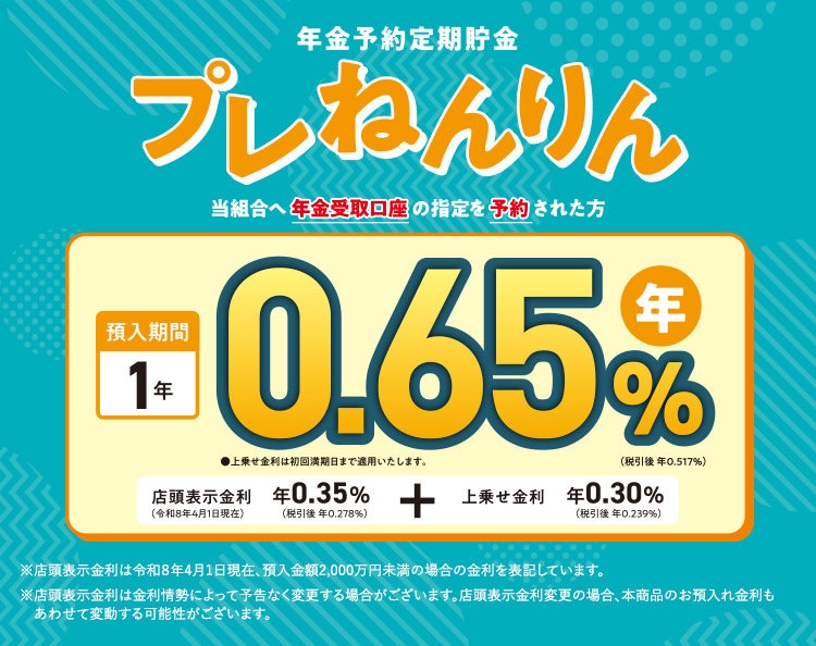 当組合へ年金受取口座の指定を予約された方/預入期間1年 年0.65%(税引後 年0.517%)上乗せ金利は初回満期日まで適用いたします。/店頭表示金利 年0.35%(税引後 年0.278%)+上乗せ金利 年0.30%(税引後 年0.239%)/※店頭表示金利は令和8年4月1日現在、預入金額2,000万円未満の場合の金利を表記しています。※店頭表示金利は金利情勢によって予告なく変更する場合がございます。店頭表示金利変更の場合、本商品のお預入れ金利もあわせて変動する可能性がございます。