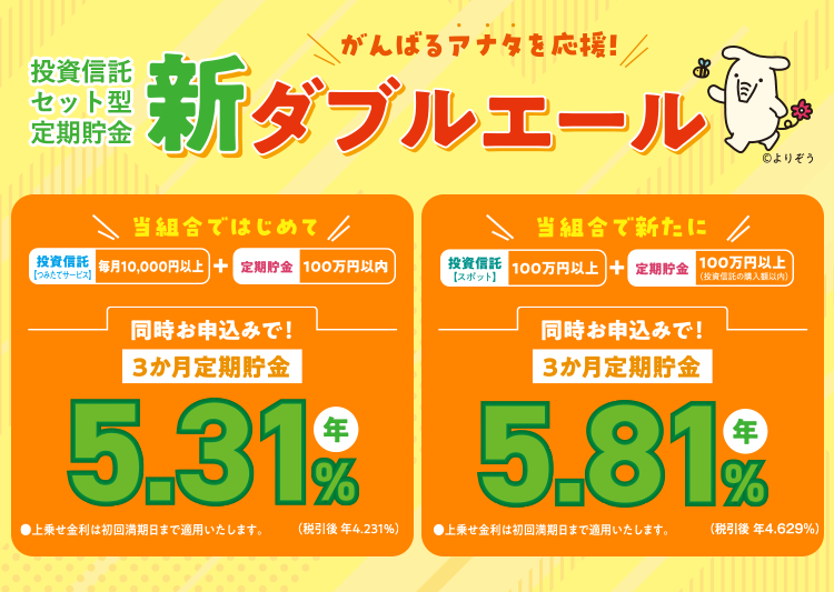 がんばるアナタを応援!投資信託セット型定期貯金新ダブルエール/当組合ではじめて投資信託【つみたてサービス】毎月10,000円以上+定期貯金100万円以内同時お申込みで!3か月定期貯金 5.31%(税引後 年4.231%)●上乗せ金利は初回満期日まで適用いたします。/当組合で新たに投資信託【スポット】毎月100万円以上+定期貯金100万円以上(投資信託の購入額以内)同時お申込みで!3か月定期貯金 5.81%(税引後 年4.629%)●上乗せ金利は初回満期日まで適用いたします。