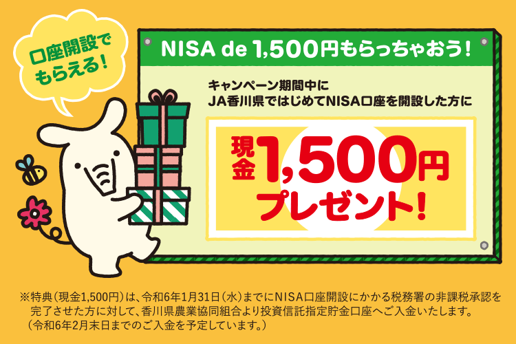 口座開設でもらえる！NISA de 1,500円もらっちゃおう！　キャンペーン期間中にJA香川県ではじめてNISA口座を開設した方に現金1,500円プレゼント！※特典（現金1,500円）は、令和6年1月31日（水）までにNISA口座開設にかかる税務署の非課税承認を完了させた方に対して、香川県農業協同組合より投資信託指定貯金口座へご入金いたします。（令和6年2月末日までのご入金を予定しています。）