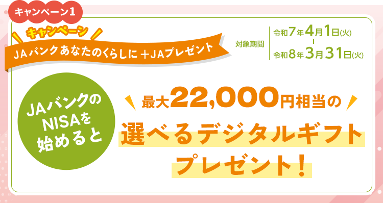 キャンペーン1　キャンペーン　JAバンクあなたのくらしに＋JAプレゼント　対象期間：令和7年4月1日（火）～令和8年3月31日（火）　条件：JAバンクのNISAを始めると最大20,000円相当の選べるデジタルギフトプレゼント！