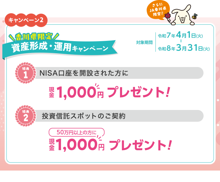 キャンペーン2　さらに香川県限定！資産形成・運用キャンペーン　対象期間：令和7年4月1日（火）～令和8年3月31日（火）　特典1：NISA口座を開設された方に現金1,000円プレゼント！　特典2：投資信託スポット50万円以上の方に現金1,000円プレゼント！