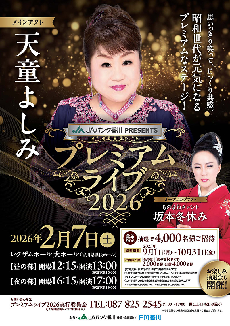 JAバンク香川PRESENTS プレミアムライブ2026／2026年2月7日（土）レクザムホール大ホール（香川県県民ホール）　昼の部、開場12時15分、開演13時00分（終演予定15時）　夜の部、開場16時15分、開演17時（終演予定19時）　抽選で4,000名様ご招待（全席指定）　【応募期間】2025年9月1日（月）～10月31日（金）　【ご招待人数】昼の部・夜の部それぞれ2,000名様、合計4,000名様　【応募資格】次の1また2の要件を満たす方。1：JA香川県で年金予約定期貯金「プレねんりん」または退職金定期貯金「ライフステージ（退職金＋年金）」を契約されている方（新規手続きの方も対象とする。）　2：JA香川県で公的年金（農業者年金を含む）をお受け取りの方（指定手続き中の方も対象とする。）／お問い合わせ先　プレミアムライブ2026実行委員会（JA香川信連JAバンク統括部内）　TEL：087-825-2545（9時～17時　ただし土・日祝日は除く）