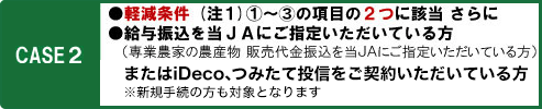 CASE2　軽減条件（注1）1～3の項目の2つに該当　さらに給与振り込みを当JAにご指定いただいている方（専業農家の農産物販売代金振込を当JAにご指定いただいている方）またはiDeco、つみたて投信をご契約いただいている方　※新規手続の方も対象となります。