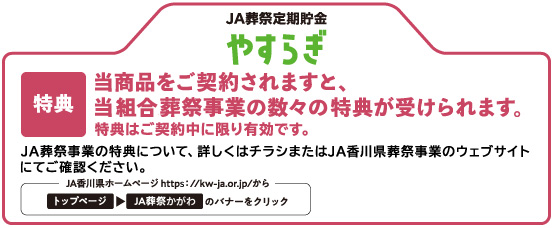 JA葬祭定期貯金「やすらぎ」／特典：当商品をご契約されますと、当組合葬祭事業の数々の特典が受けられます。特典はご契約中に限り有効です。JA葬祭事業の特典について、詳しくはチラシまたはJA香川県葬祭事業のウェブサイトにてご確認ください。