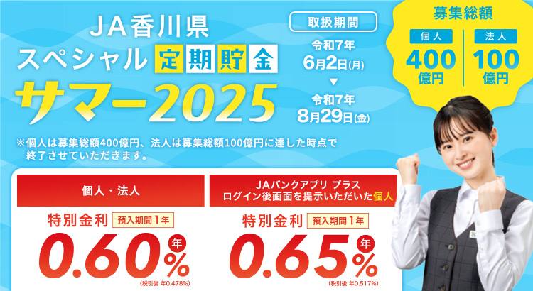 JA香川県 スペシャル定期貯金「サマー2025」 ／特別金利　預入期間1年　年0.50％（税引後 年0.398％）／取扱期間：令和7年2月17日（月）～令和7年3月31日（月）　募集総額200億円　※募集総額150億円に達した時点で終了させていただきます。