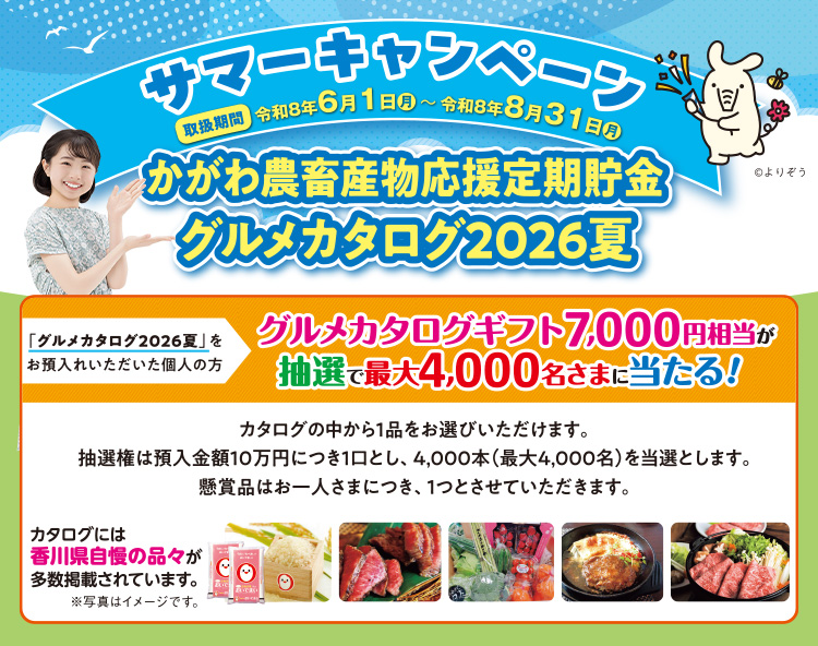 サマーキャンペーン「かがわ農畜産物応援定期貯金 グルメカタログ2026夏」/取扱期間:令和8年6月1日(月)~令和8年8月31日(月)/ 「グルメカタログ2026夏」をお預入れいただいた個人の方 グルメカタログギフト7,000円相当が抽選で最大4,000名さまに当たる!