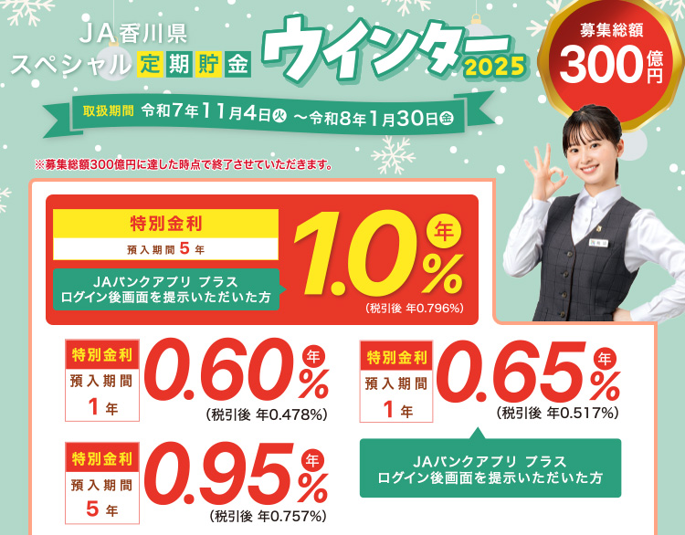 JA香川県 スペシャル定期貯金「ウインター2025」 ／特別金利　預入期間5年　JAバンクアプリ プラスログイン後画面を提示いただいた方　年1.0％（税引後 年0.757％）／取扱期間：令和7年11月4日（火）～令和8年1月30日（金）　募集総額300億円　※募集総額300億円に達した時点で終了させていただきます。