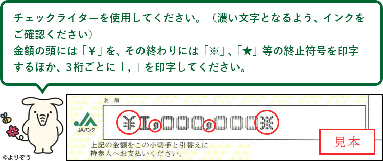 チェックライターを使用してください。（濃い文字となるよう、インクをご確認ください）金額の頭には「￥」を、その終わりには「※」、「★」等の終止符号を印字するほか、3桁ごとに 「 ，」を印字してください。